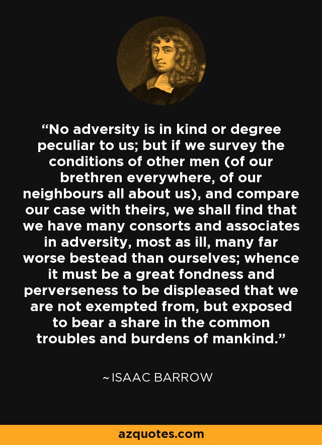 No adversity is in kind or degree peculiar to us; but if we survey the conditions of other men (of our brethren everywhere, of our neighbours all about us), and compare our case with theirs, we shall find that we have many consorts and associates in adversity, most as ill, many far worse bestead than ourselves; whence it must be a great fondness and perverseness to be displeased that we are not exempted from, but exposed to bear a share in the common troubles and burdens of mankind. - Isaac Barrow
