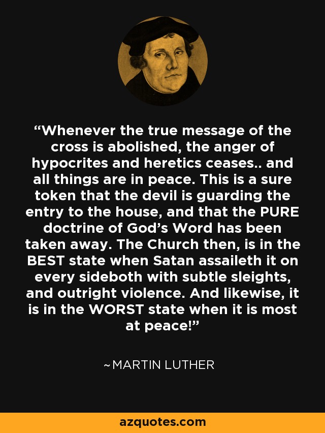 Whenever the true message of the cross is abolished, the anger of hypocrites and heretics ceases.. and all things are in peace. This is a sure token that the devil is guarding the entry to the house, and that the PURE doctrine of God's Word has been taken away. The Church then, is in the BEST state when Satan assaileth it on every sideboth with subtle sleights, and outright violence. And likewise, it is in the WORST state when it is most at peace! - Martin Luther