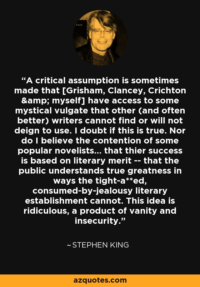 A critical assumption is sometimes made that [Grisham, Clancey, Crichton & myself] have access to some mystical vulgate that other (and often better) writers cannot find or will not deign to use. I doubt if this is true. Nor do I believe the contention of some popular novelists... that thier success is based on literary merit -- that the public understands true greatness in ways the tight-a**ed, consumed-by-jealousy literary establishment cannot. This idea is ridiculous, a product of vanity and insecurity. - Stephen King