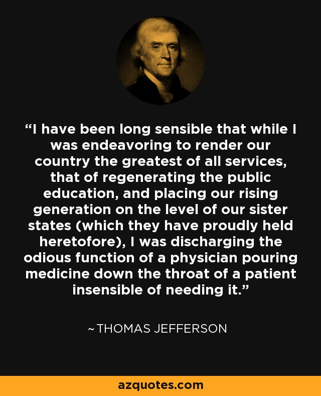 I have been long sensible that while I was endeavoring to render our country the greatest of all services, that of regenerating the public education, and placing our rising generation on the level of our sister states (which they have proudly held heretofore), I was discharging the odious function of a physician pouring medicine down the throat of a patient insensible of needing it. - Thomas Jefferson
