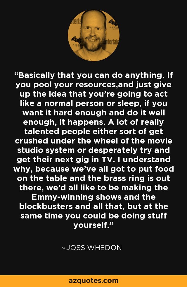 Basically that you can do anything. If you pool your resources,and just give up the idea that you're going to act like a normal person or sleep, if you want it hard enough and do it well enough, it happens. A lot of really talented people either sort of get crushed under the wheel of the movie studio system or desperately try and get their next gig in TV. I understand why, because we've all got to put food on the table and the brass ring is out there, we'd all like to be making the Emmy-winning shows and the blockbusters and all that, but at the same time you could be doing stuff yourself. - Joss Whedon