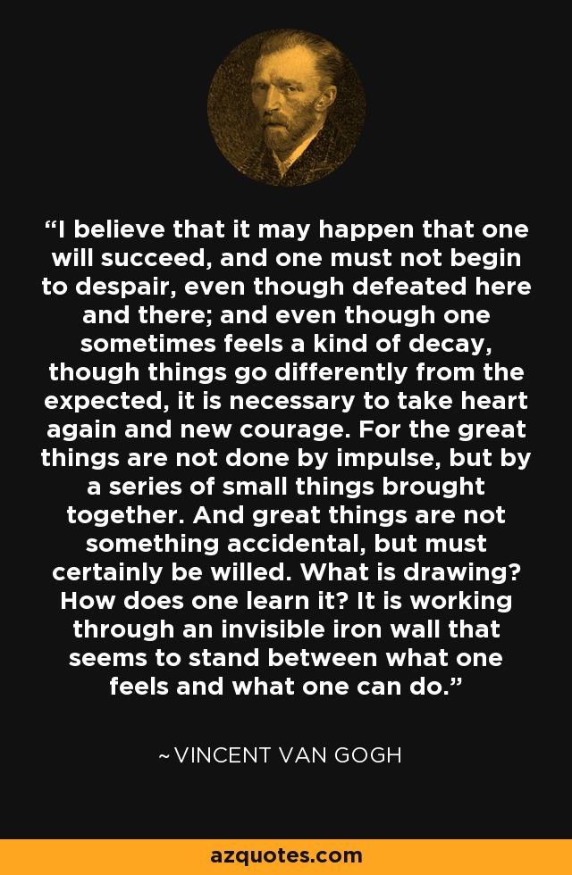 I believe that it may happen that one will succeed, and one must not begin to despair, even though defeated here and there; and even though one sometimes feels a kind of decay, though things go differently from the expected, it is necessary to take heart again and new courage. For the great things are not done by impulse, but by a series of small things brought together. And great things are not something accidental, but must certainly be willed. What is drawing? How does one learn it? It is working through an invisible iron wall that seems to stand between what one feels and what one can do. - Vincent Van Gogh