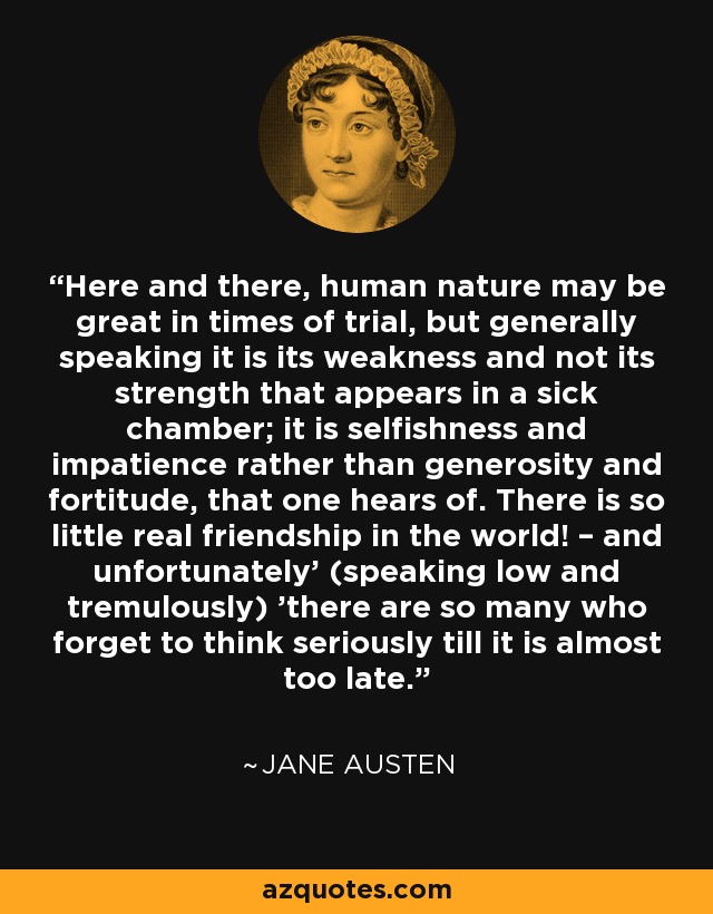 Here and there, human nature may be great in times of trial, but generally speaking it is its weakness and not its strength that appears in a sick chamber; it is selfishness and impatience rather than generosity and fortitude, that one hears of. There is so little real friendship in the world! – and unfortunately' (speaking low and tremulously) 'there are so many who forget to think seriously till it is almost too late. - Jane Austen