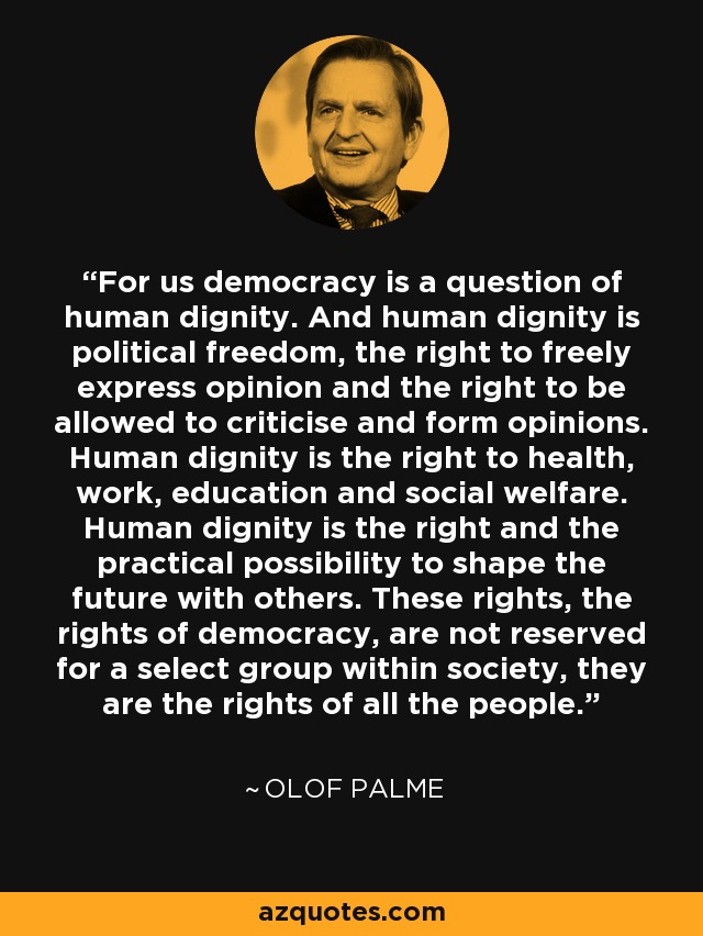 For us democracy is a question of human dignity. And human dignity is political freedom, the right to freely express opinion and the right to be allowed to criticise and form opinions. Human dignity is the right to health, work, education and social welfare. Human dignity is the right and the practical possibility to shape the future with others. These rights, the rights of democracy, are not reserved for a select group within society, they are the rights of all the people. - Olof Palme