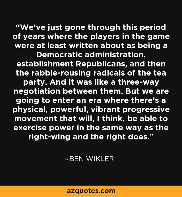 We've just gone through this period of years where the players in the game were at least written about as being a Democratic administration, establishment Republicans, and then the rabble-rousing radicals of the tea party. And it was like a three-way negotiation between them. But we are going to enter an era where there's a physical, powerful, vibrant progressive movement that will, I think, be able to exercise power in the same way as the right-wing and the right does. - Ben Wikler