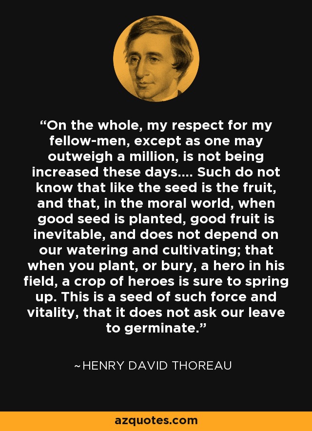 On the whole, my respect for my fellow-men, except as one may outweigh a million, is not being increased these days.... Such do not know that like the seed is the fruit, and that, in the moral world, when good seed is planted, good fruit is inevitable, and does not depend on our watering and cultivating; that when you plant, or bury, a hero in his field, a crop of heroes is sure to spring up. This is a seed of such force and vitality, that it does not ask our leave to germinate. - Henry David Thoreau