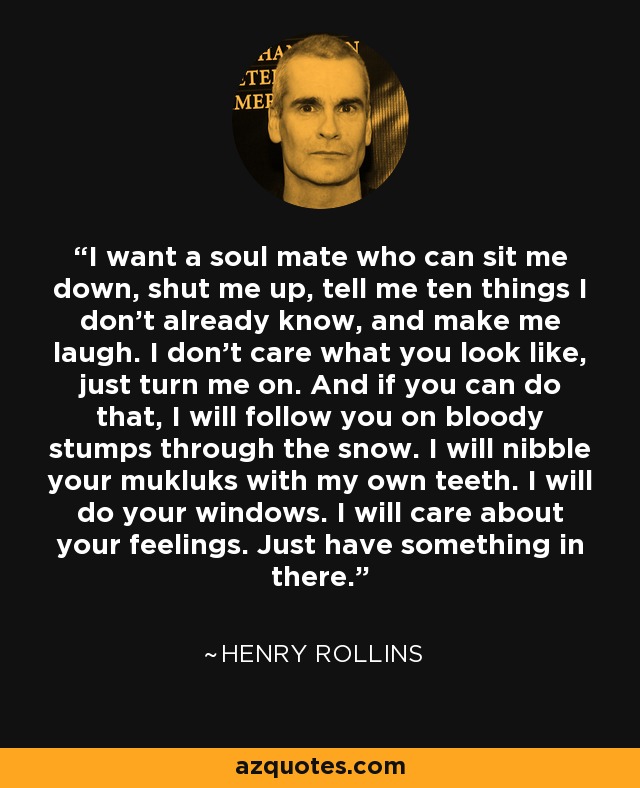 I want a soul mate who can sit me down, shut me up, tell me ten things I don’t already know, and make me laugh. I don’t care what you look like, just turn me on. And if you can do that, I will follow you on bloody stumps through the snow. I will nibble your mukluks with my own teeth. I will do your windows. I will care about your feelings. Just have something in there. - Henry Rollins