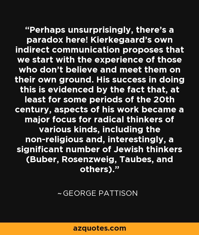 Perhaps unsurprisingly, there's a paradox here! Kierkegaard's own indirect communication proposes that we start with the experience of those who don't believe and meet them on their own ground. His success in doing this is evidenced by the fact that, at least for some periods of the 20th century, aspects of his work became a major focus for radical thinkers of various kinds, including the non-religious and, interestingly, a significant number of Jewish thinkers (Buber, Rosenzweig, Taubes, and others). - George Pattison