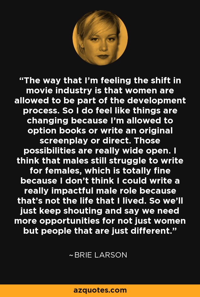 The way that I'm feeling the shift in movie industry is that women are allowed to be part of the development process. So I do feel like things are changing because I'm allowed to option books or write an original screenplay or direct. Those possibilities are really wide open. I think that males still struggle to write for females, which is totally fine because I don't think I could write a really impactful male role because that's not the life that I lived. So we'll just keep shouting and say we need more opportunities for not just women but people that are just different. - Brie Larson