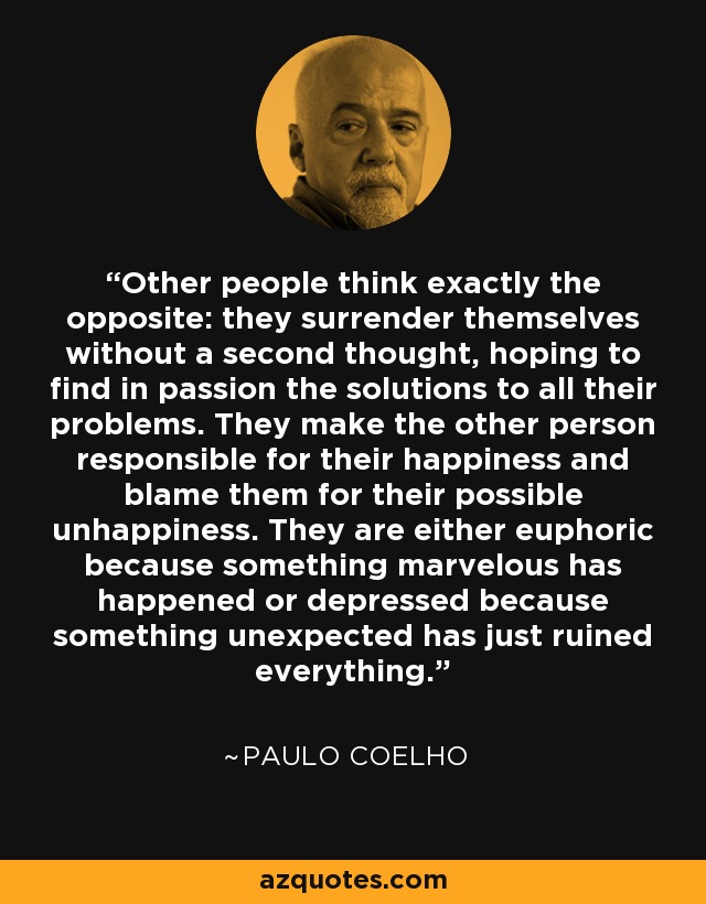 Other people think exactly the opposite: they surrender themselves without a second thought, hoping to find in passion the solutions to all their problems. They make the other person responsible for their happiness and blame them for their possible unhappiness. They are either euphoric because something marvelous has happened or depressed because something unexpected has just ruined everything. - Paulo Coelho