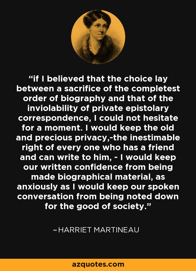 if I believed that the choice lay between a sacrifice of the completest order of biography and that of the inviolability of private epistolary correspondence, I could not hesitate for a moment. I would keep the old and precious privacy,-the inestimable right of every one who has a friend and can write to him, - I would keep our written confidence from being made biographical material, as anxiously as I would keep our spoken conversation from being noted down for the good of society. - Harriet Martineau