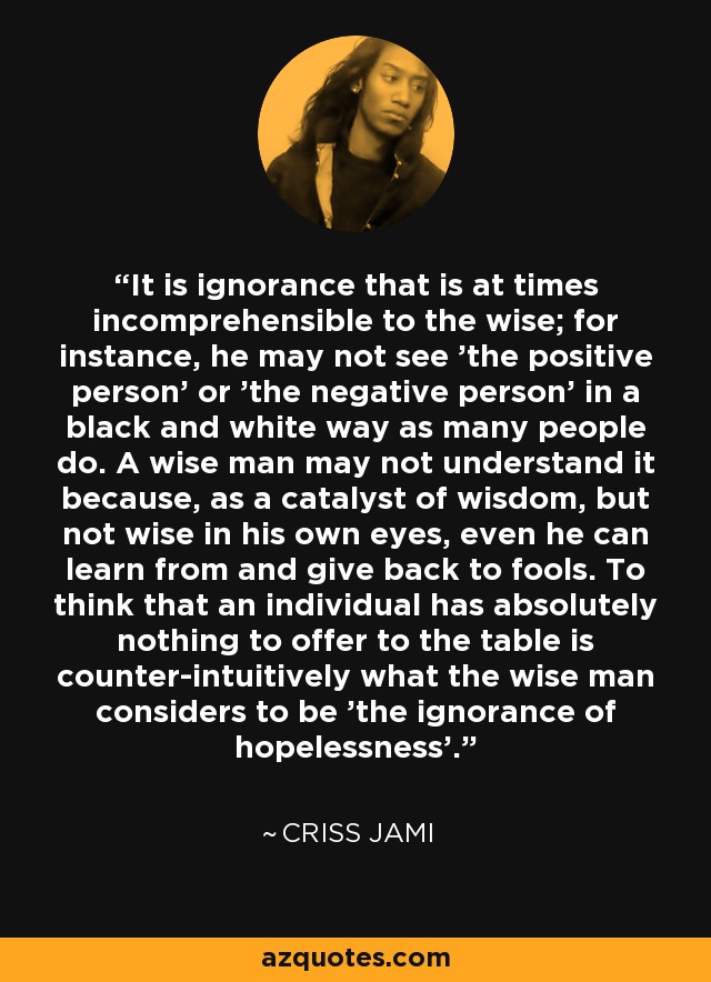 It is ignorance that is at times incomprehensible to the wise; for instance, he may not see 'the positive person' or 'the negative person' in a black and white way as many people do. A wise man may not understand it because, as a catalyst of wisdom, but not wise in his own eyes, even he can learn from and give back to fools. To think that an individual has absolutely nothing to offer to the table is counter-intuitively what the wise man considers to be 'the ignorance of hopelessness'. - Criss Jami