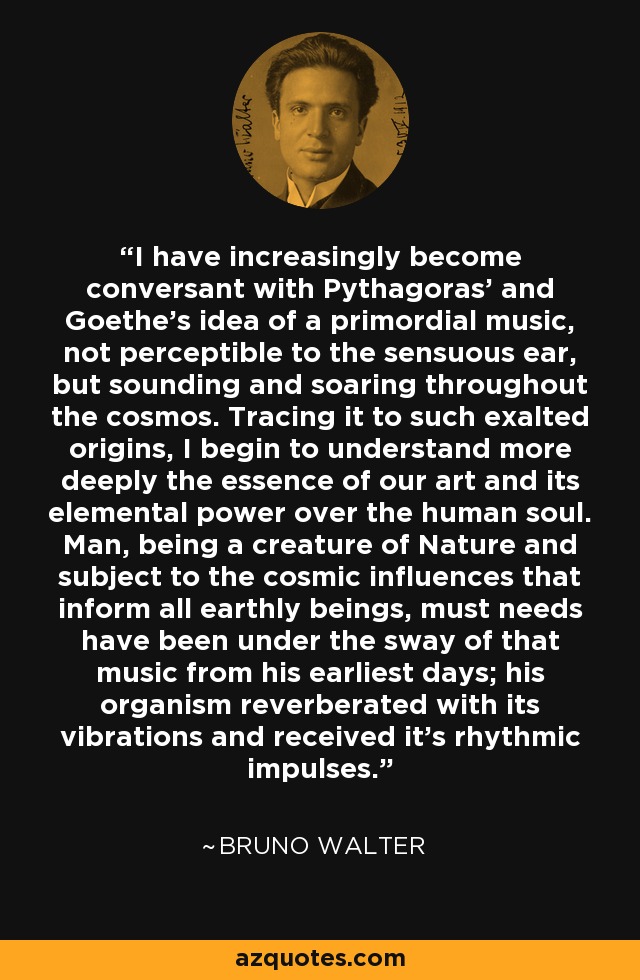 I have increasingly become conversant with Pythagoras' and Goethe's idea of a primordial music, not perceptible to the sensuous ear, but sounding and soaring throughout the cosmos. Tracing it to such exalted origins, I begin to understand more deeply the essence of our art and its elemental power over the human soul. Man, being a creature of Nature and subject to the cosmic influences that inform all earthly beings, must needs have been under the sway of that music from his earliest days; his organism reverberated with its vibrations and received it's rhythmic impulses. - Bruno Walter