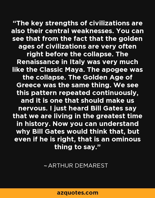 The key strengths of civilizations are also their central weaknesses. You can see that from the fact that the golden ages of civilizations are very often right before the collapse. The Renaissance in Italy was very much like the Classic Maya. The apogee was the collapse. The Golden Age of Greece was the same thing. We see this pattern repeated continuously, and it is one that should make us nervous. I just heard Bill Gates say that we are living in the greatest time in history. Now you can understand why Bill Gates would think that, but even if he is right, that is an ominous thing to say. - Arthur Demarest