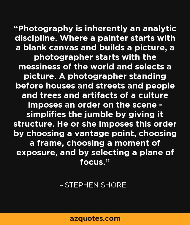 Photography is inherently an analytic discipline. Where a painter starts with a blank canvas and builds a picture, a photographer starts with the messiness of the world and selects a picture. A photographer standing before houses and streets and people and trees and artifacts of a culture imposes an order on the scene - simplifies the jumble by giving it structure. He or she imposes this order by choosing a vantage point, choosing a frame, choosing a moment of exposure, and by selecting a plane of focus. - Stephen Shore