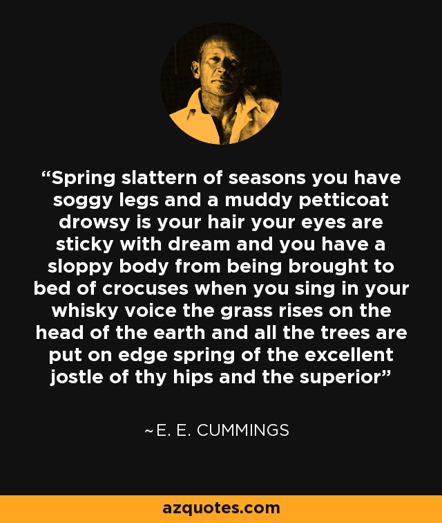 Spring slattern of seasons you have soggy legs and a muddy petticoat drowsy is your hair your eyes are sticky with dream and you have a sloppy body from being brought to bed of crocuses when you sing in your whisky voice the grass rises on the head of the earth and all the trees are put on edge spring of the excellent jostle of thy hips and the superior - e. e. cummings