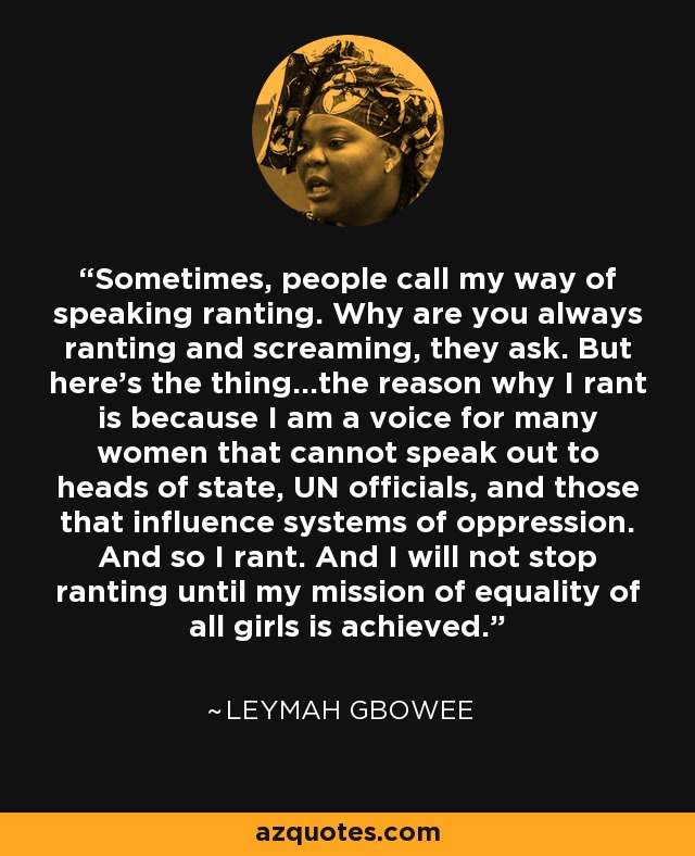 Sometimes, people call my way of speaking ranting. Why are you always ranting and screaming, they ask. But here’s the thing…the reason why I rant is because I am a voice for many women that cannot speak out to heads of state, UN officials, and those that influence systems of oppression. And so I rant. And I will not stop ranting until my mission of equality of all girls is achieved. - Leymah Gbowee