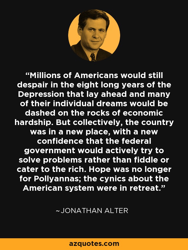 Millions of Americans would still despair in the eight long years of the Depression that lay ahead and many of their individual dreams would be dashed on the rocks of economic hardship. But collectively, the country was in a new place, with a new confidence that the federal government would actively try to solve problems rather than fiddle or cater to the rich. Hope was no longer for Pollyannas; the cynics about the American system were in retreat. - Jonathan Alter
