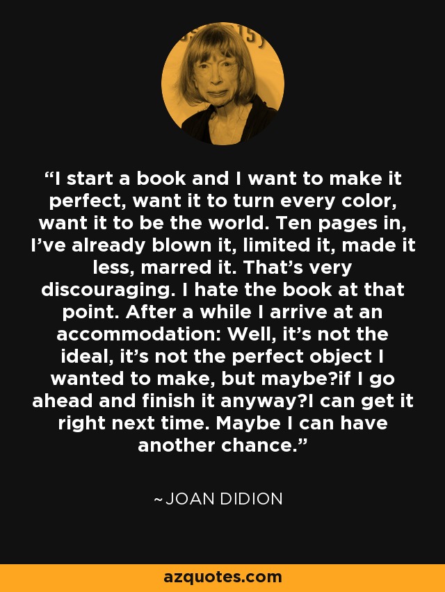 I start a book and I want to make it perfect, want it to turn every color, want it to be the world. Ten pages in, I've already blown it, limited it, made it less, marred it. That's very discouraging. I hate the book at that point. After a while I arrive at an accommodation: Well, it's not the ideal, it's not the perfect object I wanted to make, but maybeif I go ahead and finish it anywayI can get it right next time. Maybe I can have another chance. - Joan Didion