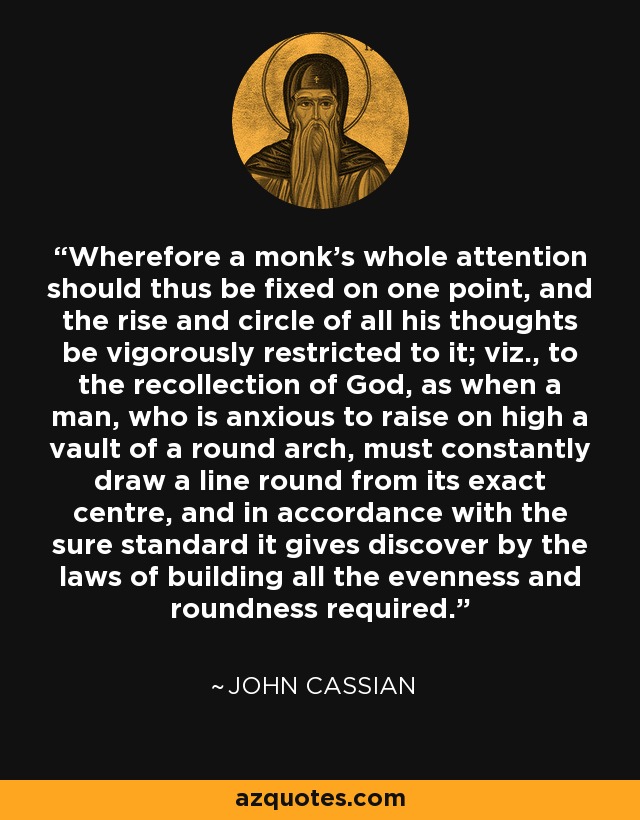 Wherefore a monk's whole attention should thus be fixed on one point, and the rise and circle of all his thoughts be vigorously restricted to it; viz., to the recollection of God, as when a man, who is anxious to raise on high a vault of a round arch, must constantly draw a line round from its exact centre, and in accordance with the sure standard it gives discover by the laws of building all the evenness and roundness required. - John Cassian
