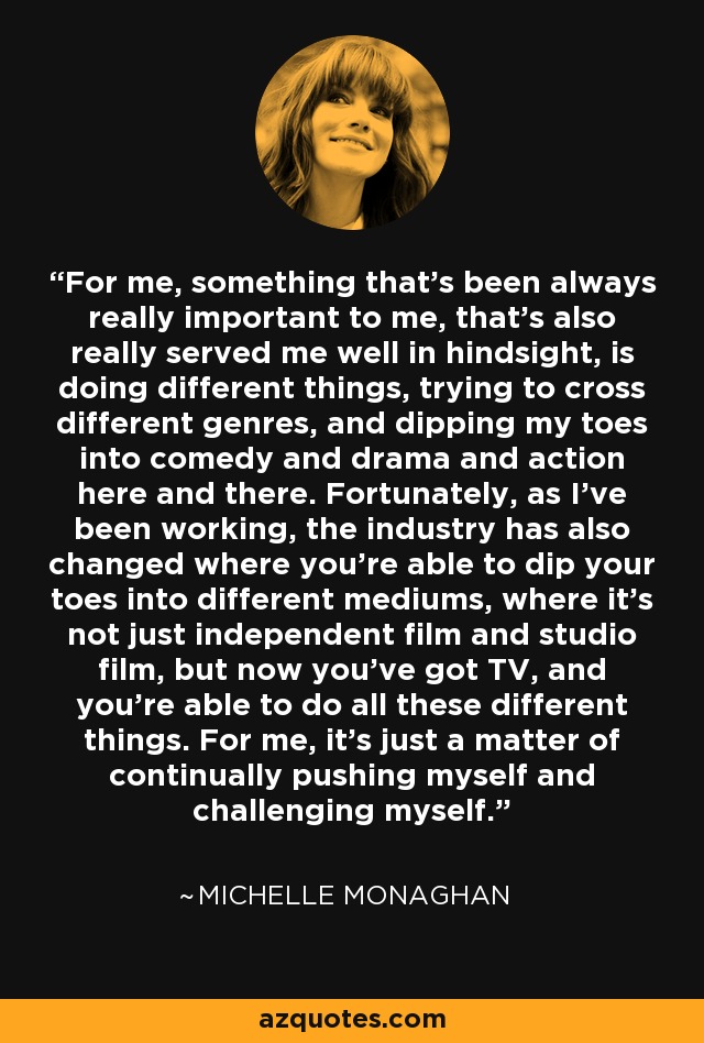 For me, something that's been always really important to me, that's also really served me well in hindsight, is doing different things, trying to cross different genres, and dipping my toes into comedy and drama and action here and there. Fortunately, as I've been working, the industry has also changed where you're able to dip your toes into different mediums, where it's not just independent film and studio film, but now you've got TV, and you're able to do all these different things. For me, it's just a matter of continually pushing myself and challenging myself. - Michelle Monaghan