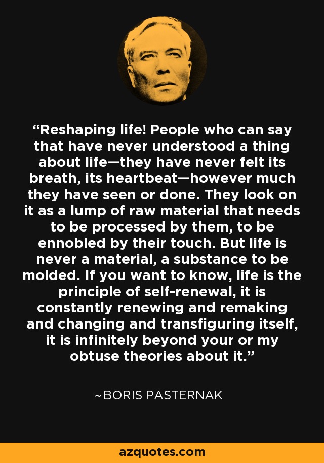 Reshaping life! People who can say that have never understood a thing about life—they have never felt its breath, its heartbeat—however much they have seen or done. They look on it as a lump of raw material that needs to be processed by them, to be ennobled by their touch. But life is never a material, a substance to be molded. If you want to know, life is the principle of self-renewal, it is constantly renewing and remaking and changing and transfiguring itself, it is infinitely beyond your or my obtuse theories about it. - Boris Pasternak