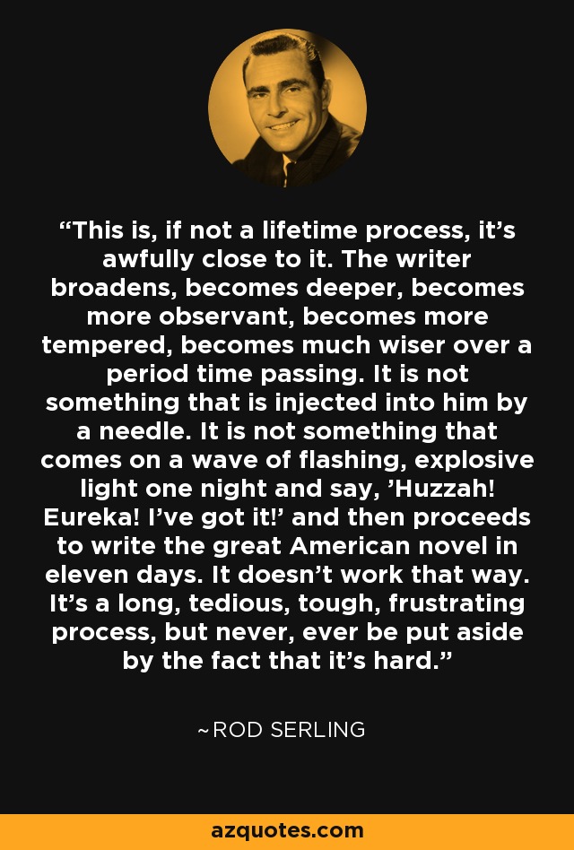 This is, if not a lifetime process, it's awfully close to it. The writer broadens, becomes deeper, becomes more observant, becomes more tempered, becomes much wiser over a period time passing. It is not something that is injected into him by a needle. It is not something that comes on a wave of flashing, explosive light one night and say, 'Huzzah! Eureka! I've got it!' and then proceeds to write the great American novel in eleven days. It doesn't work that way. It's a long, tedious, tough, frustrating process, but never, ever be put aside by the fact that it's hard. - Rod Serling