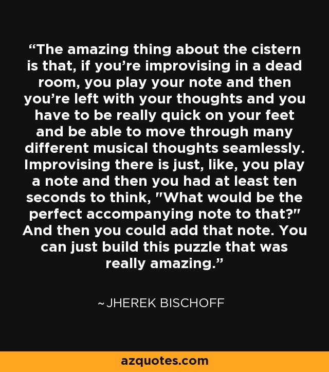 The amazing thing about the cistern is that, if you're improvising in a dead room, you play your note and then you're left with your thoughts and you have to be really quick on your feet and be able to move through many different musical thoughts seamlessly. Improvising there is just, like, you play a note and then you had at least ten seconds to think, 