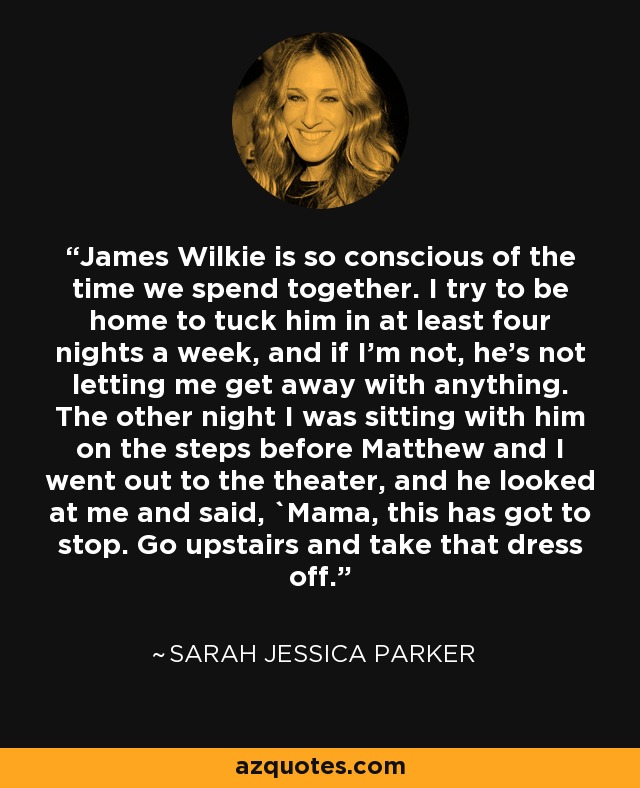 James Wilkie is so conscious of the time we spend together. I try to be home to tuck him in at least four nights a week, and if I'm not, he's not letting me get away with anything. The other night I was sitting with him on the steps before Matthew and I went out to the theater, and he looked at me and said, `Mama, this has got to stop. Go upstairs and take that dress off.' - Sarah Jessica Parker