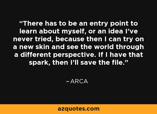 There has to be an entry point to learn about myself, or an idea I've never tried, because then I can try on a new skin and see the world through a different perspective. If I have that spark, then I'll save the file. - Arca