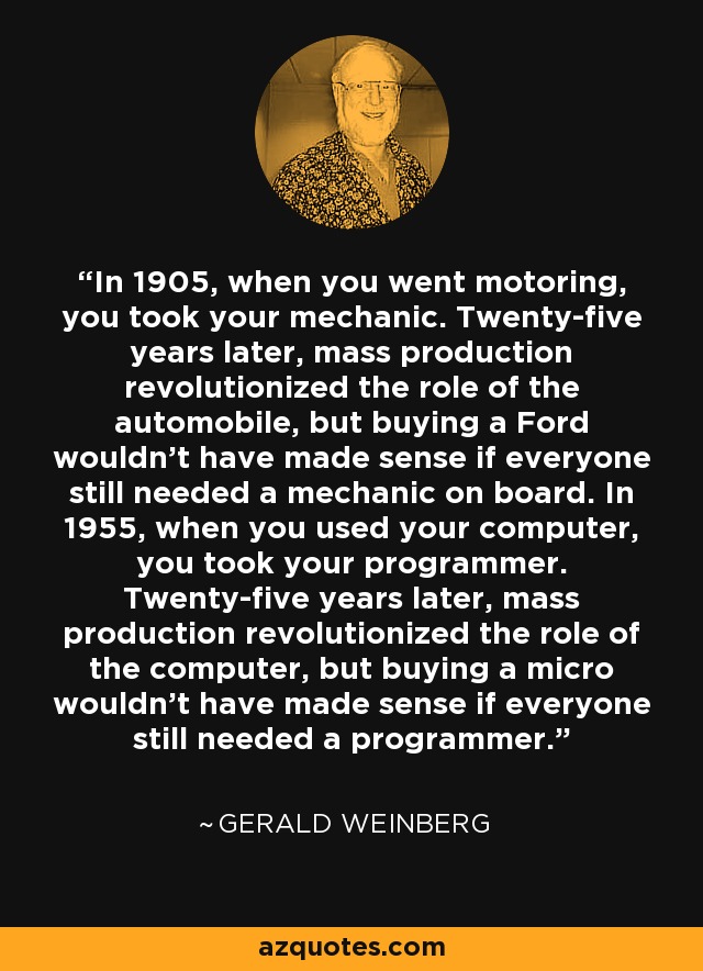 In 1905, when you went motoring, you took your mechanic. Twenty-five years later, mass production revolutionized the role of the automobile, but buying a Ford wouldn't have made sense if everyone still needed a mechanic on board. In 1955, when you used your computer, you took your programmer. Twenty-five years later, mass production revolutionized the role of the computer, but buying a micro wouldn't have made sense if everyone still needed a programmer. - Gerald Weinberg