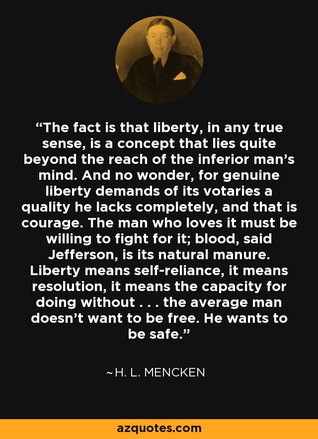 The fact is that liberty, in any true sense, is a concept that lies quite beyond the reach of the inferior man's mind. And no wonder, for genuine liberty demands of its votaries a quality he lacks completely, and that is courage. The man who loves it must be willing to fight for it; blood, said Jefferson, is its natural manure. Liberty means self-reliance, it means resolution, it means the capacity for doing without . . . the average man doesn't want to be free. He wants to be safe. - H. L. Mencken