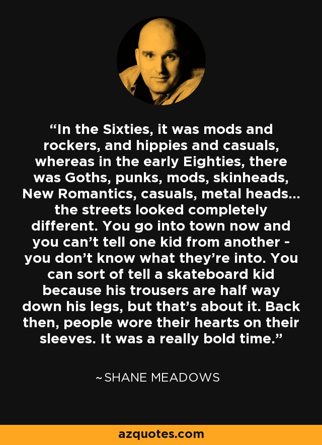 In the Sixties, it was mods and rockers, and hippies and casuals, whereas in the early Eighties, there was Goths, punks, mods, skinheads, New Romantics, casuals, metal heads... the streets looked completely different. You go into town now and you can't tell one kid from another - you don't know what they're into. You can sort of tell a skateboard kid because his trousers are half way down his legs, but that's about it. Back then, people wore their hearts on their sleeves. It was a really bold time. - Shane Meadows