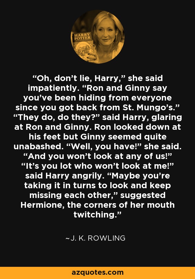 Oh, don’t lie, Harry,” she said impatiently. “Ron and Ginny say you’ve been hiding from everyone since you got back from St. Mungo’s.” “They do, do they?” said Harry, glaring at Ron and Ginny. Ron looked down at his feet but Ginny seemed quite unabashed. “Well, you have!” she said. “And you won’t look at any of us!” “It’s you lot who won’t look at me!” said Harry angrily. “Maybe you’re taking it in turns to look and keep missing each other,” suggested Hermione, the corners of her mouth twitching. - J. K. Rowling