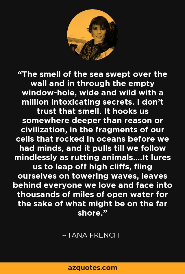 The smell of the sea swept over the wall and in through the empty window-hole, wide and wild with a million intoxicating secrets. I don't trust that smell. It hooks us somewhere deeper than reason or civilization, in the fragments of our cells that rocked in oceans before we had minds, and it pulls till we follow mindlessly as rutting animals....It lures us to leap off high cliffs, fling ourselves on towering waves, leaves behind everyone we love and face into thousands of miles of open water for the sake of what might be on the far shore. - Tana French