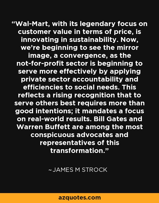 Wal-Mart, with its legendary focus on customer value in terms of price, is innovating in sustainability. Now, we're beginning to see the mirror image, a convergence, as the not-for-profit sector is beginning to serve more effectively by applying private sector accountability and efficiencies to social needs. This reflects a rising recognition that to serve others best requires more than good intentions; it mandates a focus on real-world results. Bill Gates and Warren Buffett are among the most conspicuous advocates and representatives of this transformation. - James M Strock