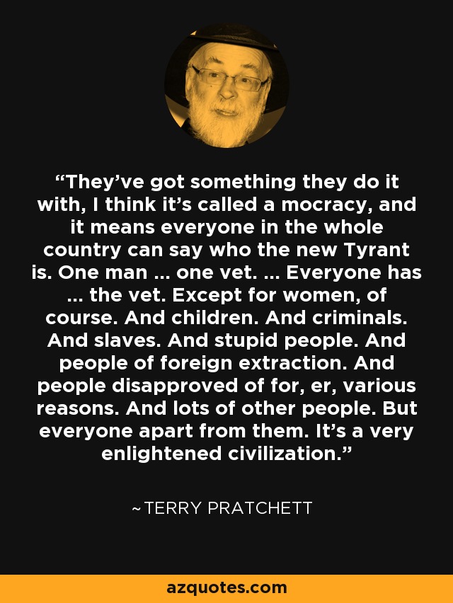 They've got something they do it with, I think it's called a mocracy, and it means everyone in the whole country can say who the new Tyrant is. One man ... one vet. ... Everyone has ... the vet. Except for women, of course. And children. And criminals. And slaves. And stupid people. And people of foreign extraction. And people disapproved of for, er, various reasons. And lots of other people. But everyone apart from them. It's a very enlightened civilization. - Terry Pratchett