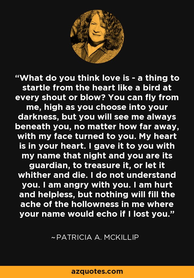 What do you think love is - a thing to startle from the heart like a bird at every shout or blow? You can fly from me, high as you choose into your darkness, but you will see me always beneath you, no matter how far away, with my face turned to you. My heart is in your heart. I gave it to you with my name that night and you are its guardian, to treasure it, or let it whither and die. I do not understand you. I am angry with you. I am hurt and helpless, but nothing will fill the ache of the hollowness in me where your name would echo if I lost you. - Patricia A. McKillip