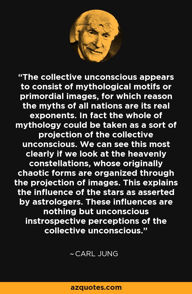 The collective unconscious appears to consist of mythological motifs or primordial images, for which reason the myths of all nations are its real exponents. In fact the whole of mythology could be taken as a sort of projection of the collective unconscious. We can see this most clearly if we look at the heavenly constellations, whose originally chaotic forms are organized through the projection of images. This explains the influence of the stars as asserted by astrologers. These influences are nothing but unconscious instrospective perceptions of the collective unconscious. - Carl Jung