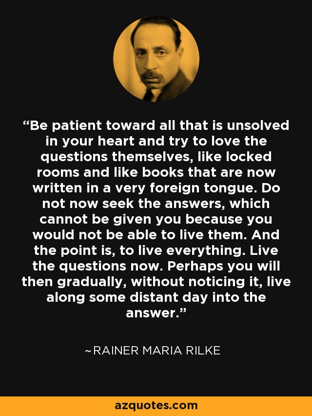 Be patient toward all that is unsolved in your heart and try to love the questions themselves, like locked rooms and like books that are now written in a very foreign tongue. Do not now seek the answers, which cannot be given you because you would not be able to live them. And the point is, to live everything. Live the questions now. Perhaps you will then gradually, without noticing it, live along some distant day into the answer. - Rainer Maria Rilke