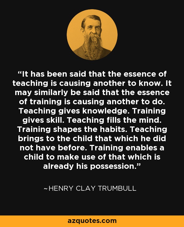 It has been said that the essence of teaching is causing another to know. It may similarly be said that the essence of training is causing another to do. Teaching gives knowledge. Training gives skill. Teaching fills the mind. Training shapes the habits. Teaching brings to the child that which he did not have before. Training enables a child to make use of that which is already his possession. - Henry Clay Trumbull