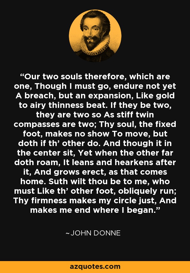 Our two souls therefore, which are one, Though I must go, endure not yet A breach, but an expansion, Like gold to airy thinness beat. If they be two, they are two so As stiff twin compasses are two; Thy soul, the fixed foot, makes no show To move, but doth if th' other do. And though it in the center sit, Yet when the other far doth roam, It leans and hearkens after it, And grows erect, as that comes home. Suth wilt thou be to me, who must Like th' other foot, obliquely run; Thy firmness makes my circle just, And makes me end where I began. - John Donne