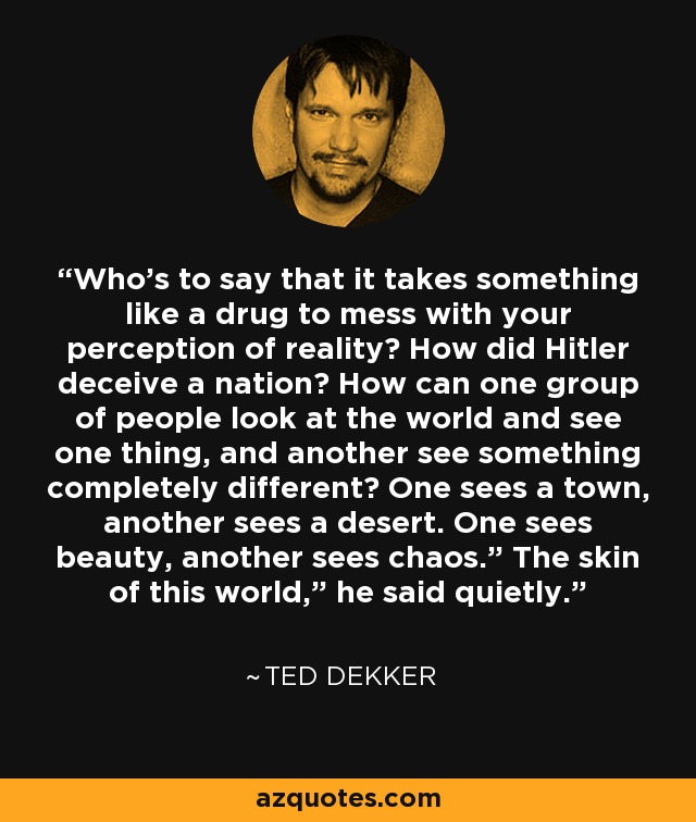 Who’s to say that it takes something like a drug to mess with your perception of reality? How did Hitler deceive a nation? How can one group of people look at the world and see one thing, and another see something completely different? One sees a town, another sees a desert. One sees beauty, another sees chaos.” The skin of this world,” he said quietly. - Ted Dekker