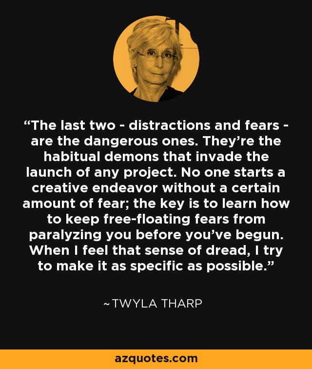 The last two - distractions and fears - are the dangerous ones. They're the habitual demons that invade the launch of any project. No one starts a creative endeavor without a certain amount of fear; the key is to learn how to keep free-floating fears from paralyzing you before you've begun. When I feel that sense of dread, I try to make it as specific as possible. - Twyla Tharp