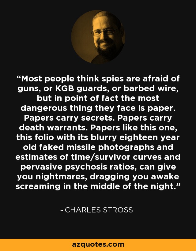 Most people think spies are afraid of guns, or KGB guards, or barbed wire, but in point of fact the most dangerous thing they face is paper. Papers carry secrets. Papers carry death warrants. Papers like this one, this folio with its blurry eighteen year old faked missile photographs and estimates of time/survivor curves and pervasive psychosis ratios, can give you nightmares, dragging you awake screaming in the middle of the night. - Charles Stross