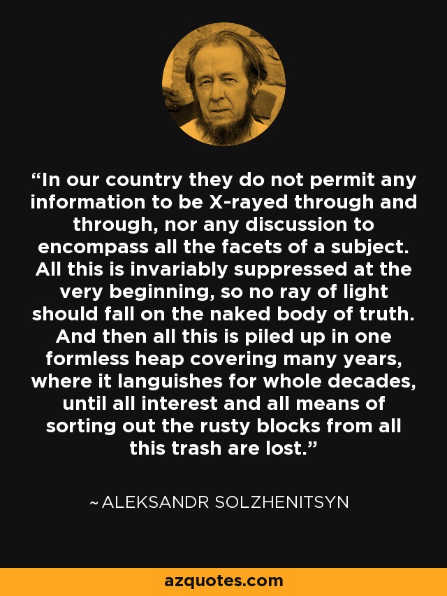 In our country they do not permit any information to be X-rayed through and through, nor any discussion to encompass all the facets of a subject. All this is invariably suppressed at the very beginning, so no ray of light should fall on the naked body of truth. And then all this is piled up in one formless heap covering many years, where it languishes for whole decades, until all interest and all means of sorting out the rusty blocks from all this trash are lost. - Aleksandr Solzhenitsyn