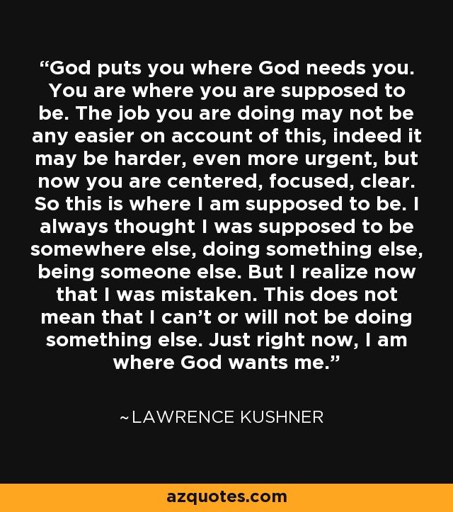 God puts you where God needs you. You are where you are supposed to be. The job you are doing may not be any easier on account of this, indeed it may be harder, even more urgent, but now you are centered, focused, clear. So this is where I am supposed to be. I always thought I was supposed to be somewhere else, doing something else, being someone else. But I realize now that I was mistaken. This does not mean that I can't or will not be doing something else. Just right now, I am where God wants me. - Lawrence Kushner