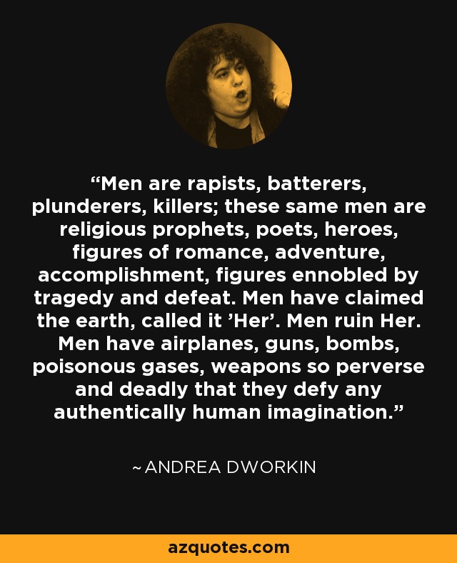 Men are rapists, batterers, plunderers, killers; these same men are religious prophets, poets, heroes, figures of romance, adventure, accomplishment, figures ennobled by tragedy and defeat. Men have claimed the earth, called it 'Her'. Men ruin Her. Men have airplanes, guns, bombs, poisonous gases, weapons so perverse and deadly that they defy any authentically human imagination. - Andrea Dworkin