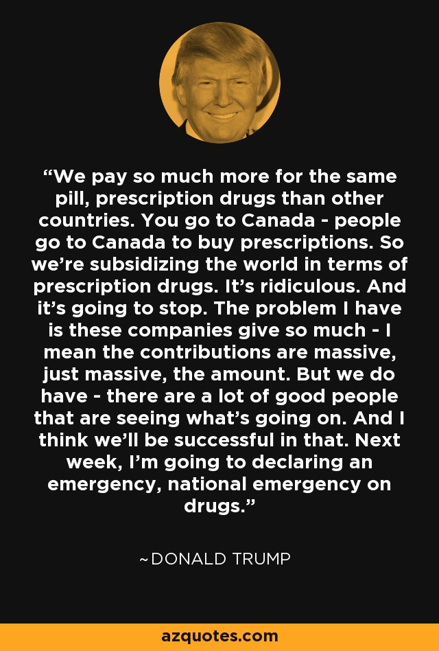 We pay so much more for the same pill, prescription drugs than other countries. You go to Canada - people go to Canada to buy prescriptions. So we're subsidizing the world in terms of prescription drugs. It's ridiculous. And it's going to stop. The problem I have is these companies give so much - I mean the contributions are massive, just massive, the amount. But we do have - there are a lot of good people that are seeing what's going on. And I think we'll be successful in that. Next week, I'm going to declaring an emergency, national emergency on drugs. - Donald Trump