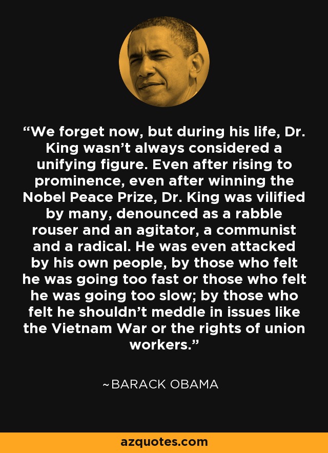 We forget now, but during his life, Dr. King wasn't always considered a unifying figure. Even after rising to prominence, even after winning the Nobel Peace Prize, Dr. King was vilified by many, denounced as a rabble rouser and an agitator, a communist and a radical. He was even attacked by his own people, by those who felt he was going too fast or those who felt he was going too slow; by those who felt he shouldn't meddle in issues like the Vietnam War or the rights of union workers. - Barack Obama